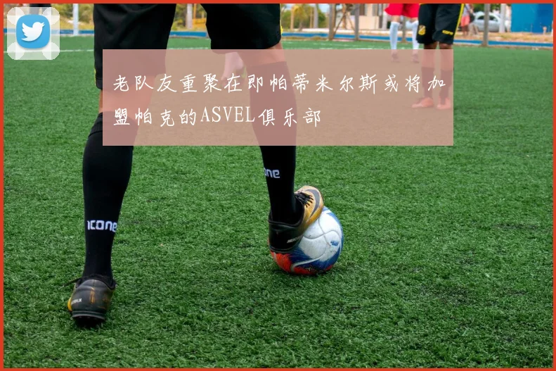 老队友重聚在即帕蒂米尔斯或将加盟帕克的ASVEL俱乐部