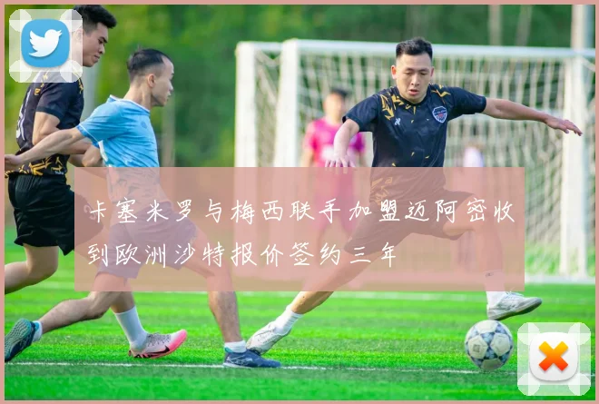 卡塞米罗与梅西联手加盟迈阿密收到欧洲沙特报价签约三年