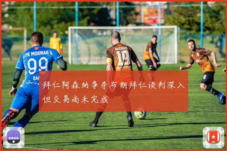 拜仁阿森纳争夺布朗拜仁谈判深入但交易尚未完成