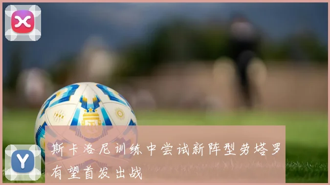 斯卡洛尼训练中尝试新阵型劳塔罗有望首发出战
