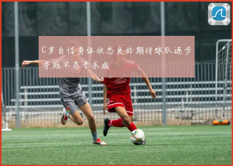 C罗自信身体状态良好期待球队逐步夺冠不急于求成