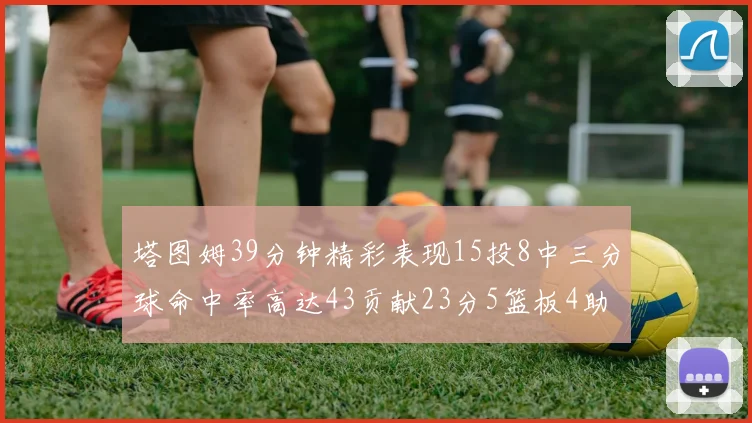 塔图姆39分钟精彩表现15投8中三分球命中率高达43贡献23分5篮板4助攻1抢断
