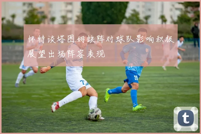 怀特谈塔图姆缺阵对球队影响积极展望出场阵容表现
