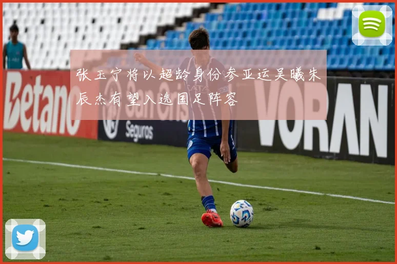 张玉宁将以超龄身份参亚运吴曦朱辰杰有望入选国足阵容