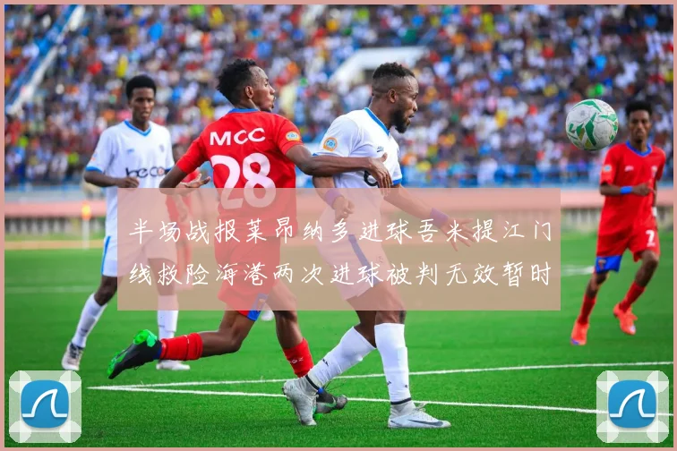 半场战报莱昂纳多进球吾米提江门线救险海港两次进球被判无效暂时1-0领先玉昆