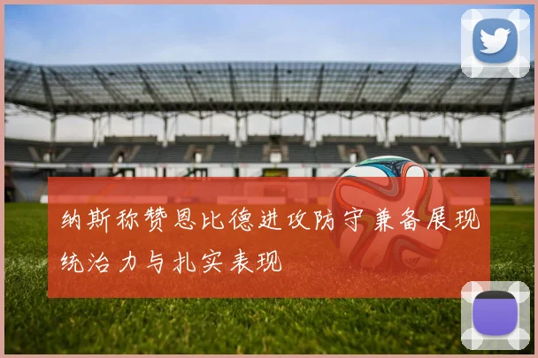 纳斯称赞恩比德进攻防守兼备展现统治力与扎实表现