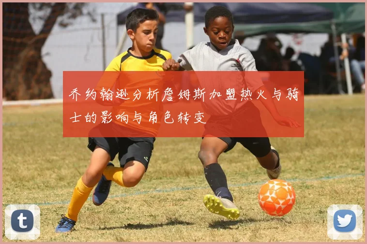 乔约翰逊分析詹姆斯加盟热火与骑士的影响与角色转变