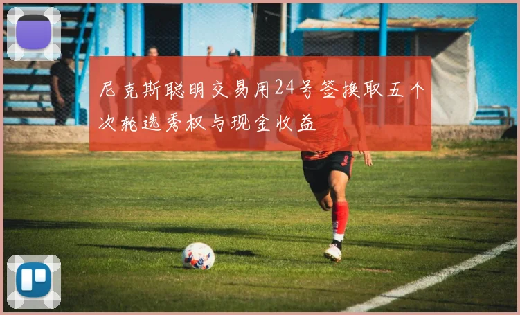 尼克斯聪明交易用24号签换取五个次轮选秀权与现金收益