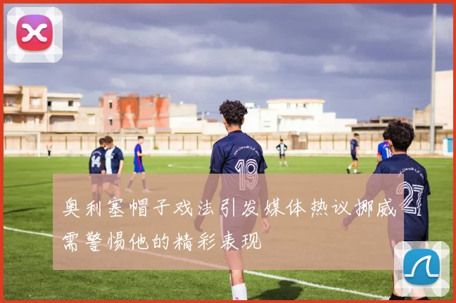 奥利塞帽子戏法引发媒体热议挪威需警惕他的精彩表现