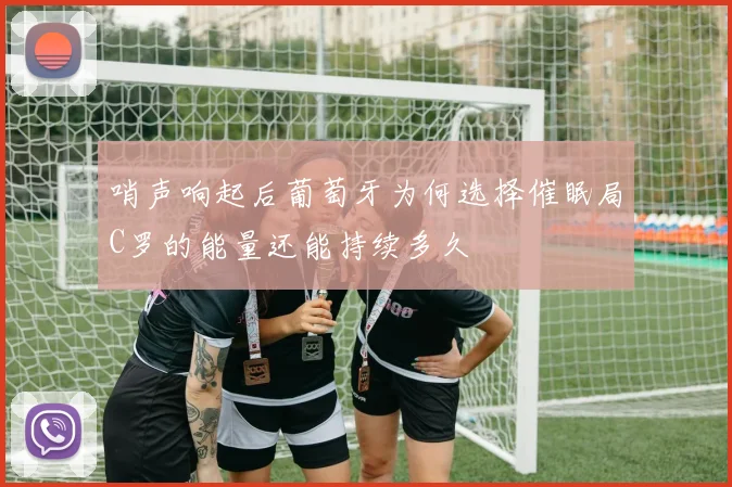 哨声响起后葡萄牙为何选择催眠局C罗的能量还能持续多久