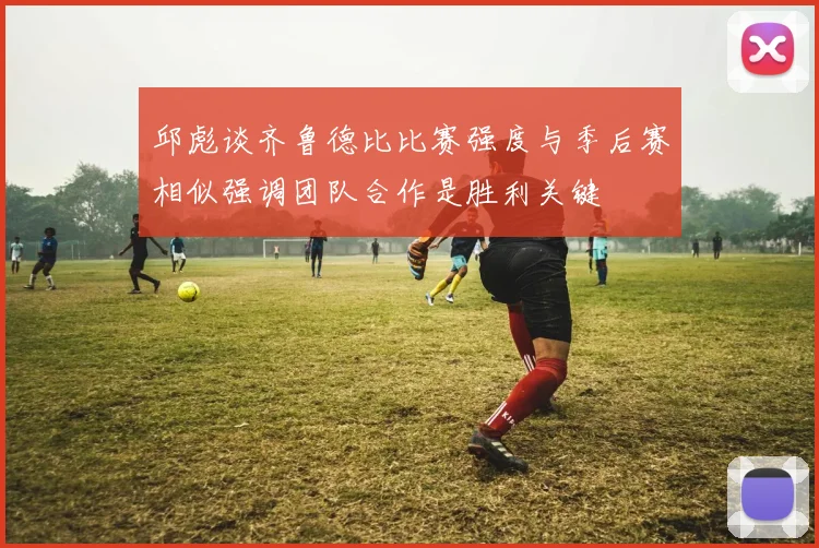 邱彪谈齐鲁德比比赛强度与季后赛相似强调团队合作是胜利关键