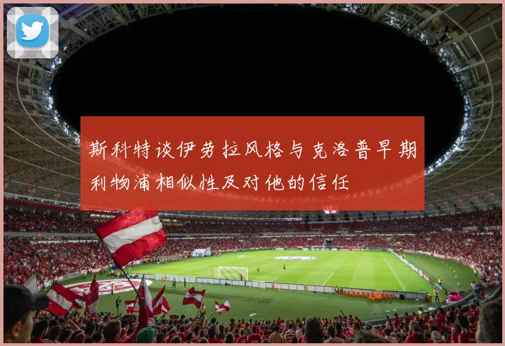 斯科特谈伊劳拉风格与克洛普早期利物浦相似性及对他的信任