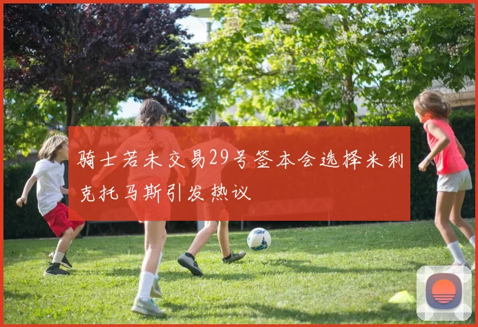 骑士若未交易29号签本会选择米利克托马斯引发热议