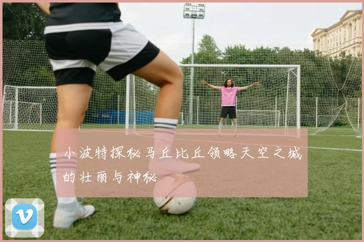 小波特探秘马丘比丘领略天空之城的壮丽与神秘