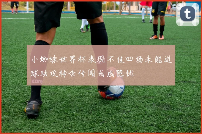 小蜘蛛世界杯表现不佳四场未能进球助攻转会传闻或成隐忧