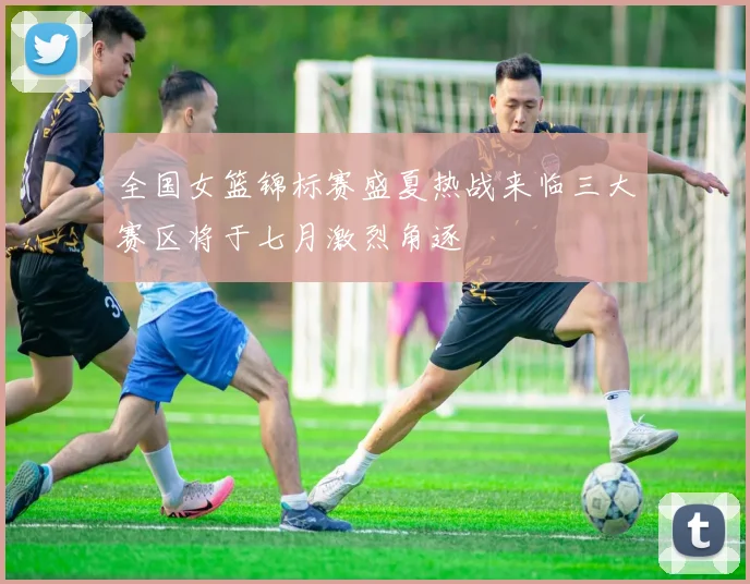 全国女篮锦标赛盛夏热战来临三大赛区将于七月激烈角逐