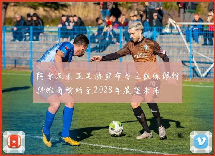 阿尔及利亚足协宣布与主教练佩特科维奇续约至2028年展望未来