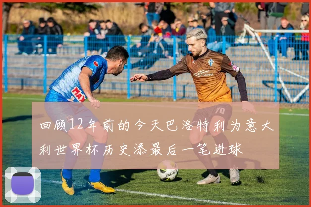 回顾12年前的今天巴洛特利为意大利世界杯历史添最后一笔进球