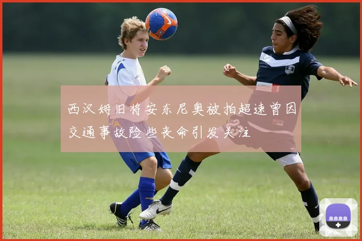 西汉姆旧将安东尼奥被拍超速曾因交通事故险些丧命引发关注